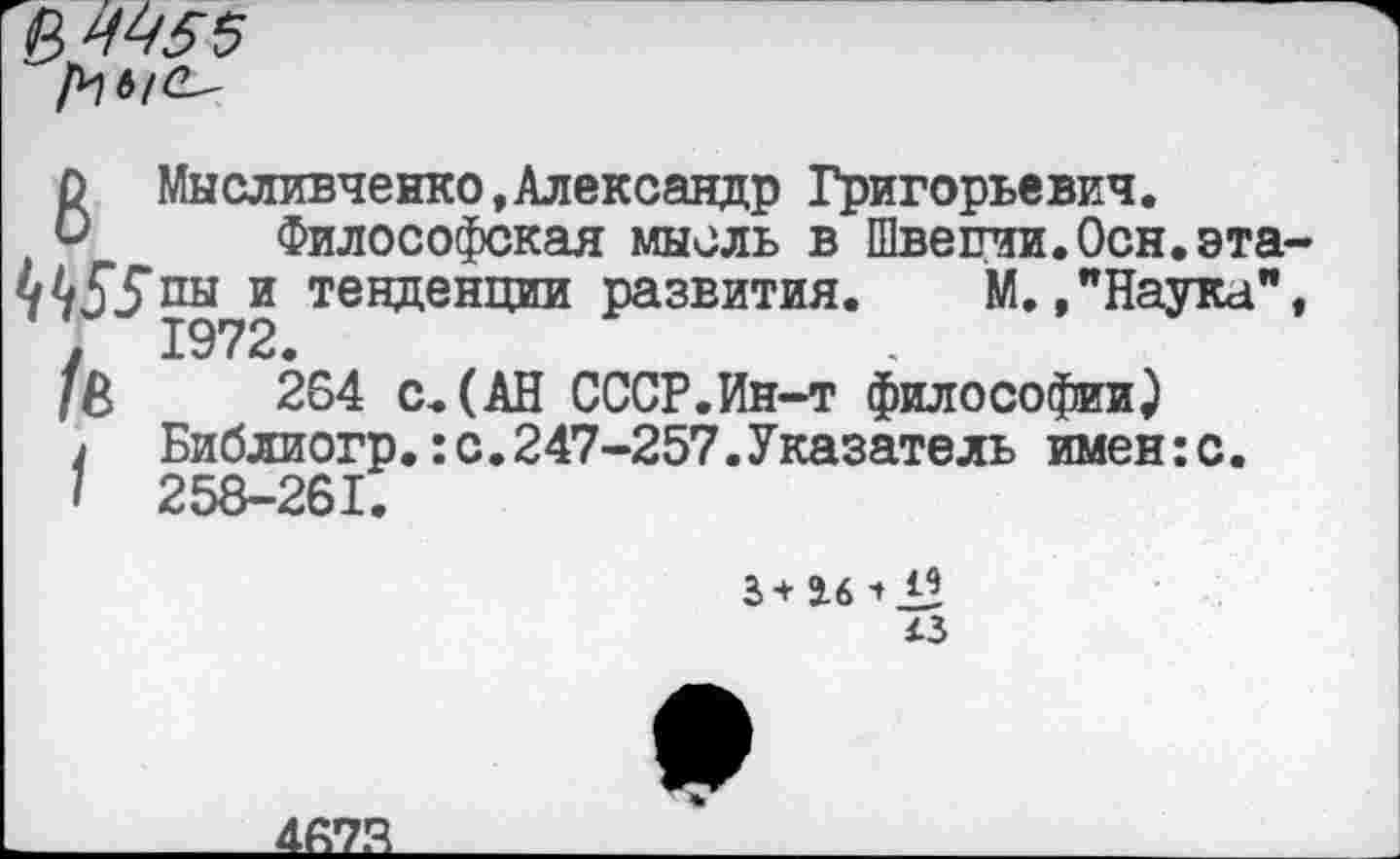 ﻿&ЦЧ55
8 Мысливчеико,Александр Григорьевич.
Философская мысль в Швеции.Осн.эта 455пы и тенденции развития. М.»"Наука" 1972
/в 264 с.(АН СССР.Ин-т философии}
1 Библиогр.:с.247-257.Указатель имен:с.
I 258-261.
43
467.4